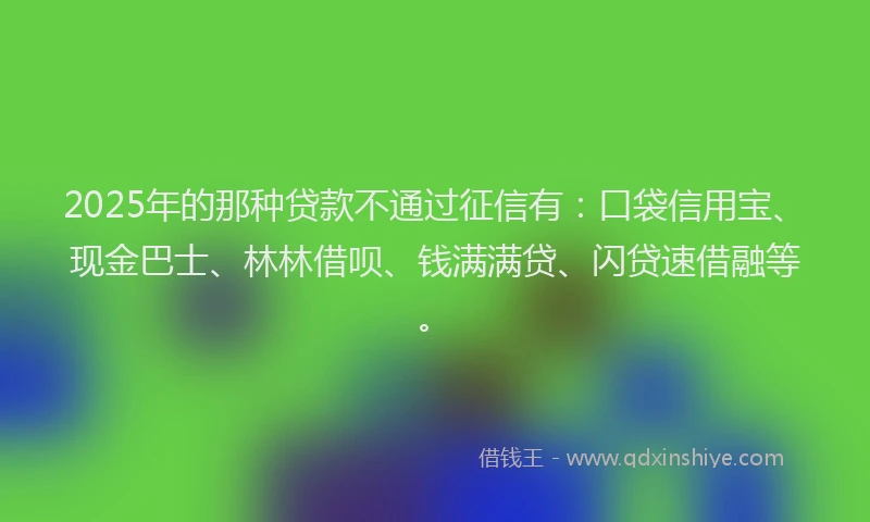 2025年的那种贷款不通过征信有：口袋信用宝、现金巴士、林林借呗、钱满满贷、闪贷速借融等。
