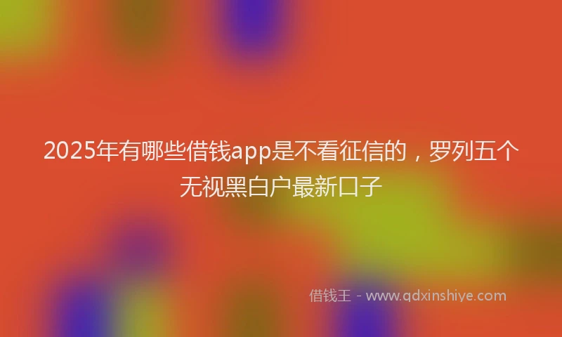 2025年有哪些借钱app是不看征信的，罗列五个无视黑白户最新口子