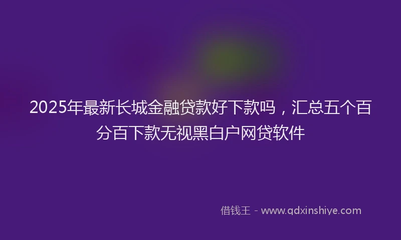 2025年最新长城金融贷款好下款吗，汇总五个百分百下款无视黑白户网贷软件