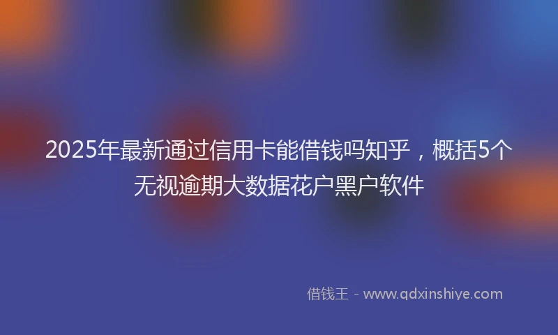 2025年最新通过信用卡能借钱吗知乎，概括5个无视逾期大数据花户黑户软件