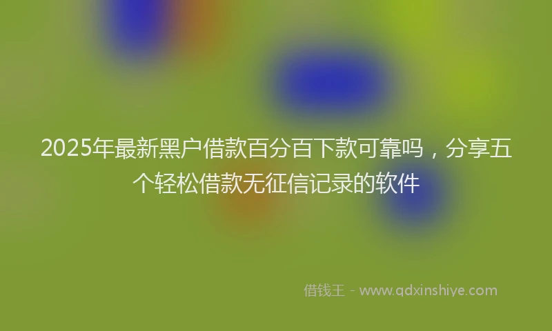 2025年最新黑户借款百分百下款可靠吗，分享五个轻松借款无征信记录的软件