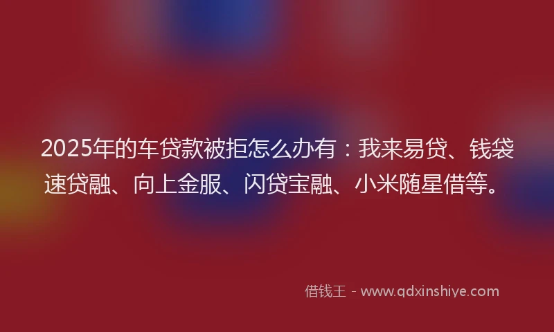 2025年的车贷款被拒怎么办有：我来易贷、钱袋速贷融、向上金服、闪贷宝融、小米随星借等。