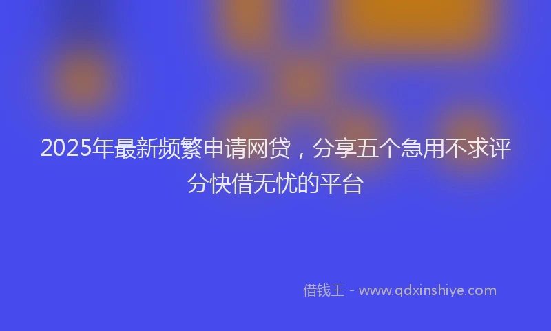 2025年最新频繁申请网贷，分享五个急用不求评分快借无忧的平台