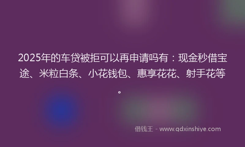 2025年的车贷被拒可以再申请吗有：现金秒借宝途、米粒白条、小花钱包、惠享花花、射手花等。