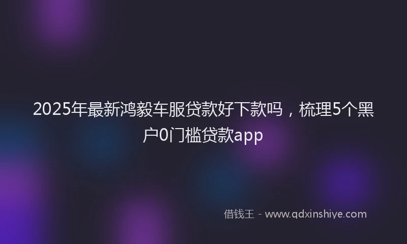 2025年最新鸿毅车服贷款好下款吗，梳理5个黑户0门槛贷款app