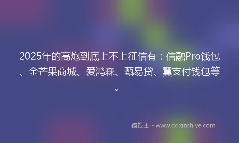 2025年的高炮到底上不上征信有：信融Pro钱包、金芒果商城、爱鸿森、甄易贷、翼支付钱包等。