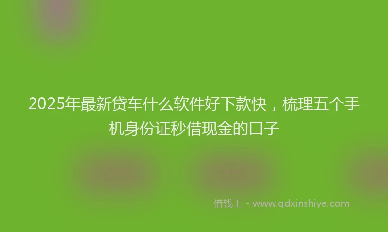 2025年最新贷车什么软件好下款快，梳理五个手机身份证秒借现金的口子