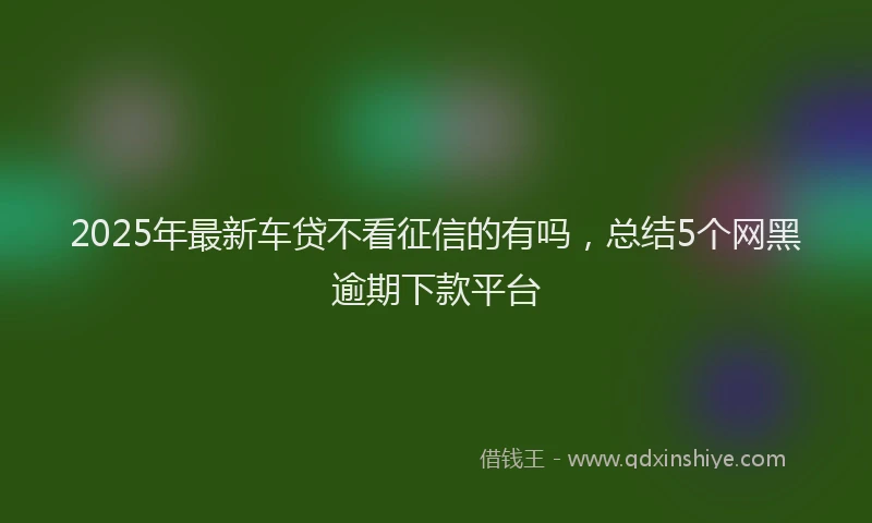 2025年最新车贷不看征信的有吗，总结5个网黑逾期下款平台