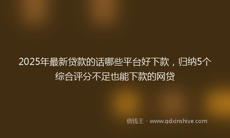 2025年最新贷款的话哪些平台好下款，归纳5个综合评分不足也能下款的网贷
