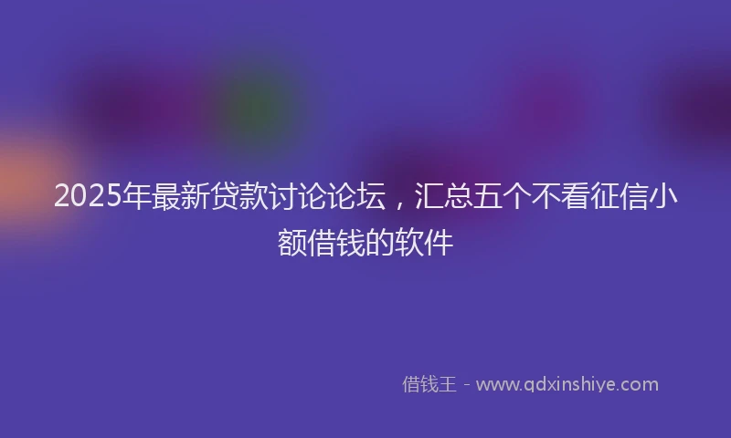 2025年最新贷款讨论论坛，汇总五个不看征信小额借钱的软件