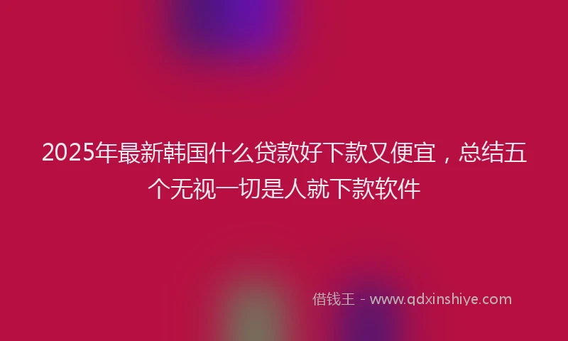 2025年最新韩国什么贷款好下款又便宜，总结五个无视一切是人就下款软件