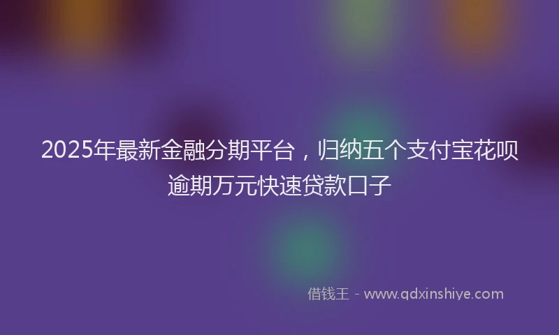 2025年最新金融分期平台，归纳五个支付宝花呗逾期万元快速贷款口子