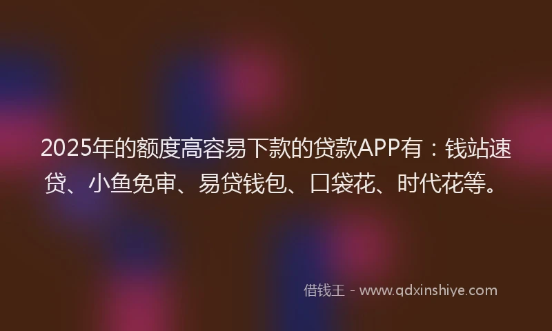 2025年的额度高容易下款的贷款APP有：钱站速贷、小鱼免审、易贷钱包、口袋花、时代花等。