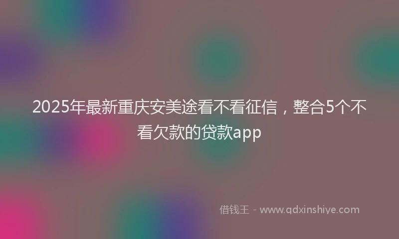 2025年最新重庆安美途看不看征信，整合5个不看欠款的贷款app