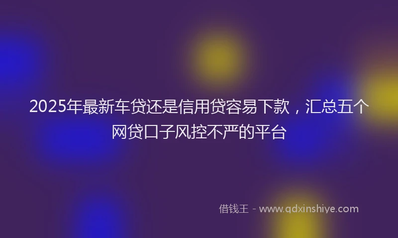 2025年最新车贷还是信用贷容易下款，汇总五个网贷口子风控不严的平台