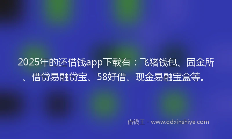 2025年的还借钱app下载有：飞猪钱包、固金所、借贷易融贷宝、58好借、现金易融宝盒等。