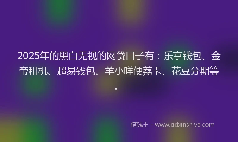 2025年的黑白无视的网贷口子有：乐享钱包、金帝租机、超易钱包、羊小咩便荔卡、花豆分期等。