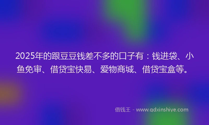 2025年的跟豆豆钱差不多的口子有：钱进袋、小鱼免审、借贷宝快易、爱物商城、借贷宝盒等。