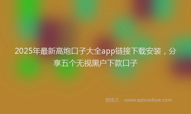 2025年最新高炮口子大全app链接下载安装，分享五个无视黑户下款口子