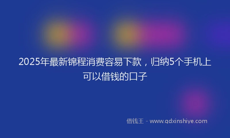 2025年最新锦程消费容易下款，归纳5个手机上可以借钱的口子
