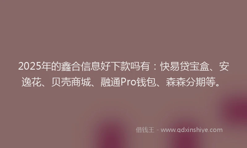 2025年的鑫合信息好下款吗有：快易贷宝盒、安逸花、贝壳商城、融通Pro钱包、森森分期等。