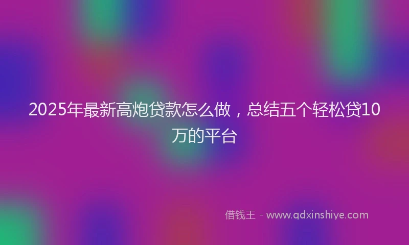 2025年最新高炮贷款怎么做，总结五个轻松贷10万的平台