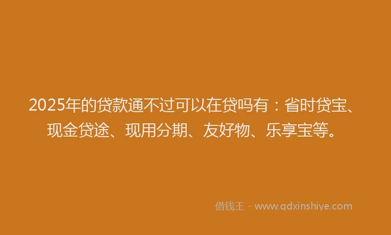 2025年的贷款通不过可以在贷吗有：省时贷宝、现金贷途、现用分期、友好物、乐享宝等。