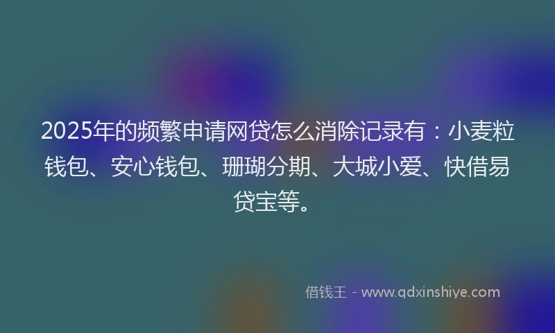 2025年的频繁申请网贷怎么消除记录有：小麦粒钱包、安心钱包、珊瑚分期、大城小爱、快借易贷宝等。