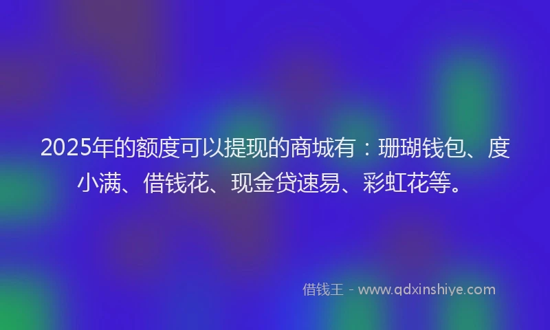 2025年的额度可以提现的商城有:珊瑚钱包、度小满、借钱花、现金贷速易、彩虹花等。