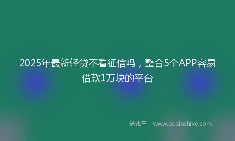 2025年最新轻贷不看征信吗，整合5个APP容易借款1万块的平台