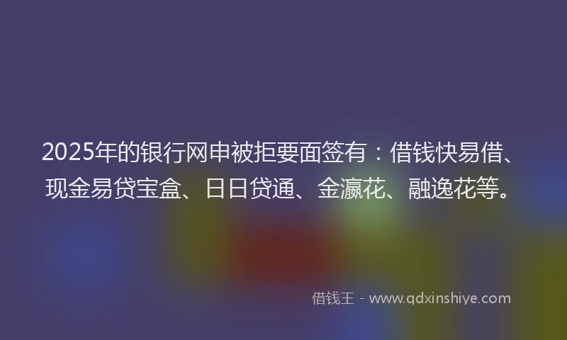 2025年的银行网申被拒要面签有：借钱快易借、现金易贷宝盒、日日贷通、金瀛花、融逸花等。