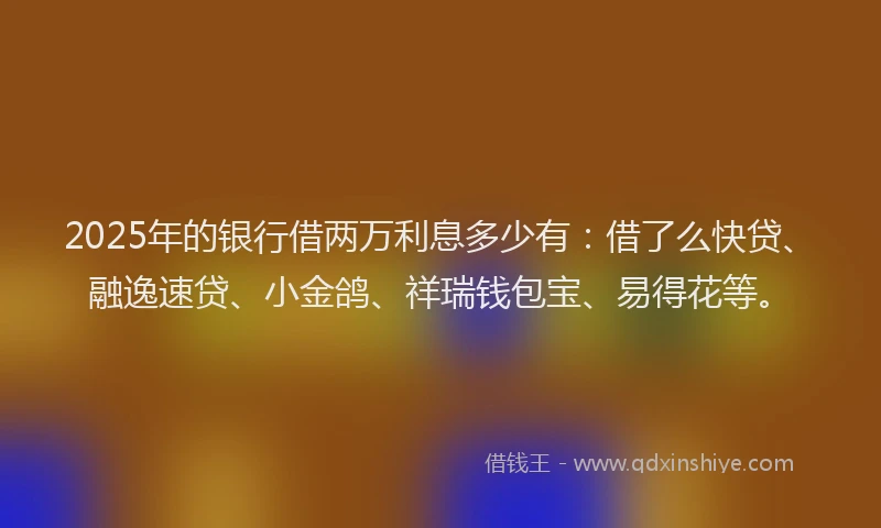 2025年的银行借两万利息多少有：借了么快贷、融逸速贷、小金鸽、祥瑞钱包宝、易得花等。
