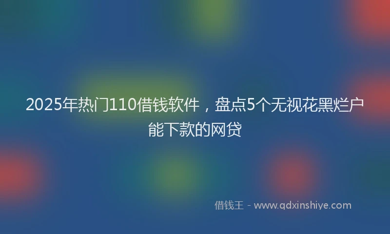 2025年热门110借钱软件，盘点5个无视花黑烂户能下款的网贷