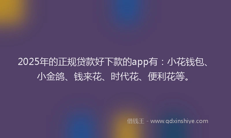 2025年的正规贷款好下款的app有：小花钱包、小金鸽、钱来花、时代花、便利花等。