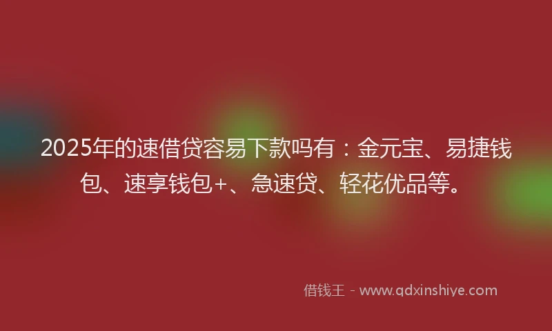 2025年的速借贷容易下款吗有：金元宝、易捷钱包、速享钱包+、急速贷、轻花优品等。