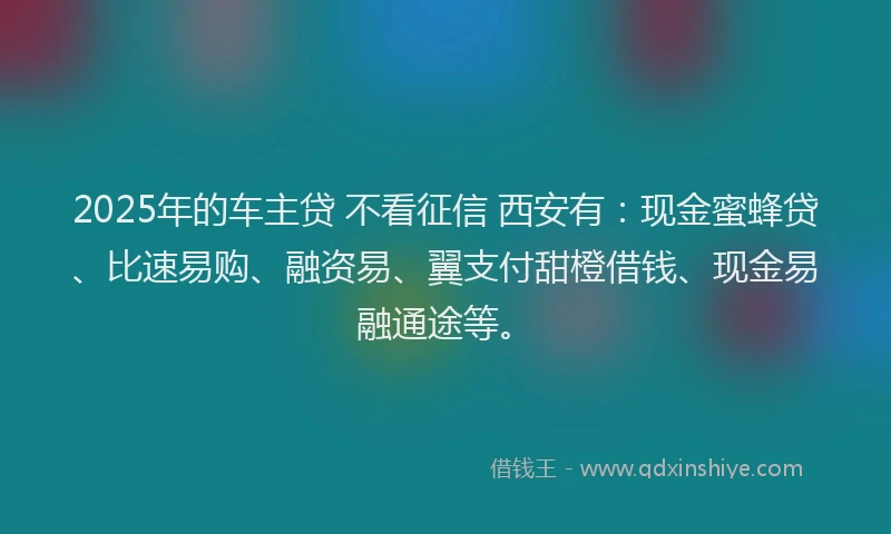 2025年的车主贷 不看征信 西安有：现金蜜蜂贷、比速易购、融资易、翼支付甜橙借钱、现金易融通途等。