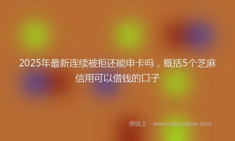 2025年最新连续被拒还能申卡吗，概括5个芝麻信用可以借钱的口子