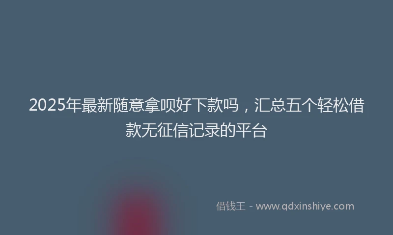 2025年最新随意拿呗好下款吗，汇总五个轻松借款无征信记录的平台