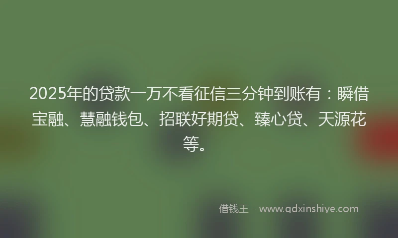 2025年的贷款一万不看征信三分钟到账有：瞬借宝融、慧融钱包、招联好期贷、臻心贷、天源花等。