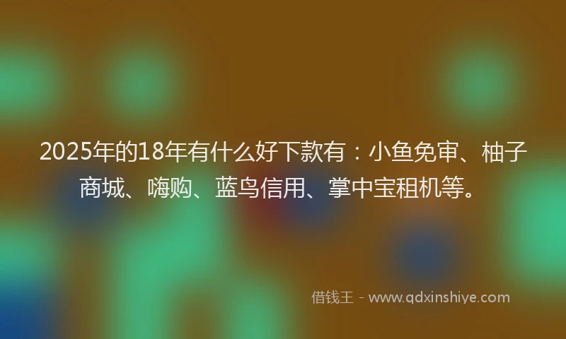 2025年的18年有什么好下款有：小鱼免审、柚子商城、嗨购、蓝鸟信用、掌中宝租机等。