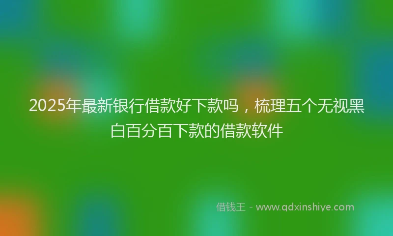 2025年最新银行借款好下款吗，梳理五个无视黑白百分百下款的借款软件