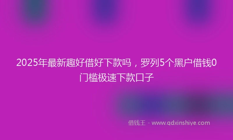 2025年最新趣好借好下款吗，罗列5个黑户借钱0门槛极速下款口子