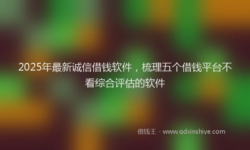 2025年最新诚信借钱软件，梳理五个借钱平台不看综合评估的软件