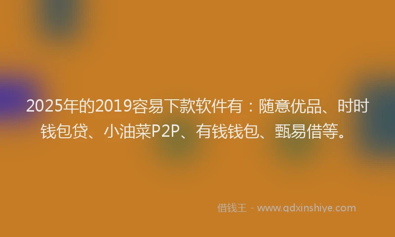 2025年的2019容易下款软件有：随意优品、时时钱包贷、小油菜P2P、有钱钱包、甄易借等。