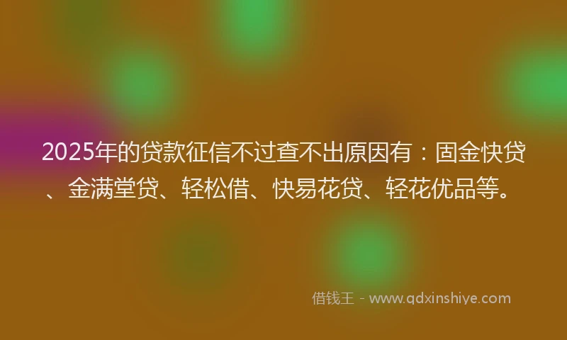 2025年的贷款征信不过查不出原因有：固金快贷、金满堂贷、轻松借、快易花贷、轻花优品等。