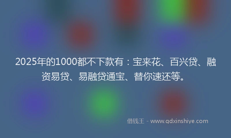 2025年的1000都不下款有：宝来花、百兴贷、融资易贷、易融贷通宝、替你速还等。