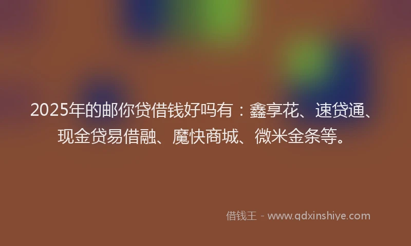 2025年的邮你贷借钱好吗有：鑫享花、速贷通、现金贷易借融、魔快商城、微米金条等。
