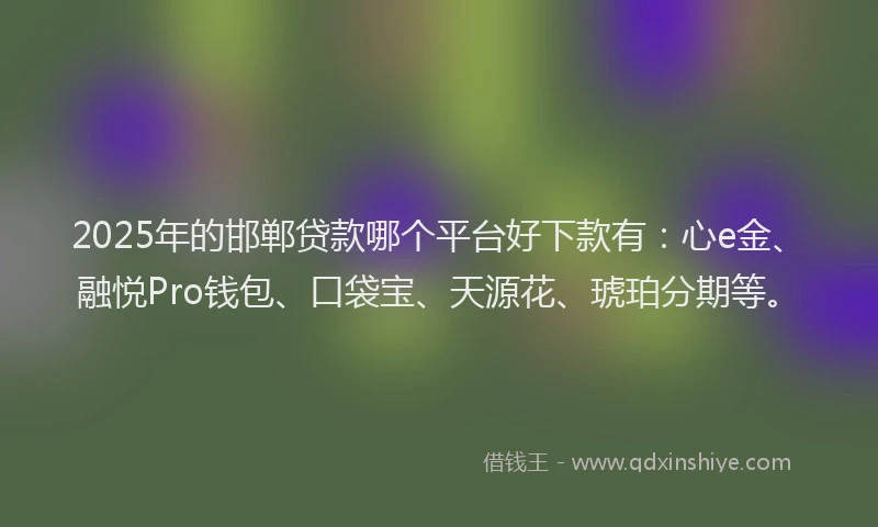 2025年的邯郸贷款哪个平台好下款有：心e金、融悦Pro钱包、口袋宝、天源花、琥珀分期等。