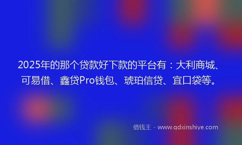2025年的那个贷款好下款的平台有：大利商城、可易借、鑫贷Pro钱包、琥珀信贷、宜口袋等。
