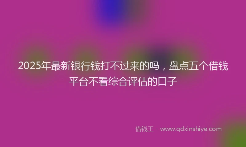 2025年最新银行钱打不过来的吗，盘点五个借钱平台不看综合评估的口子